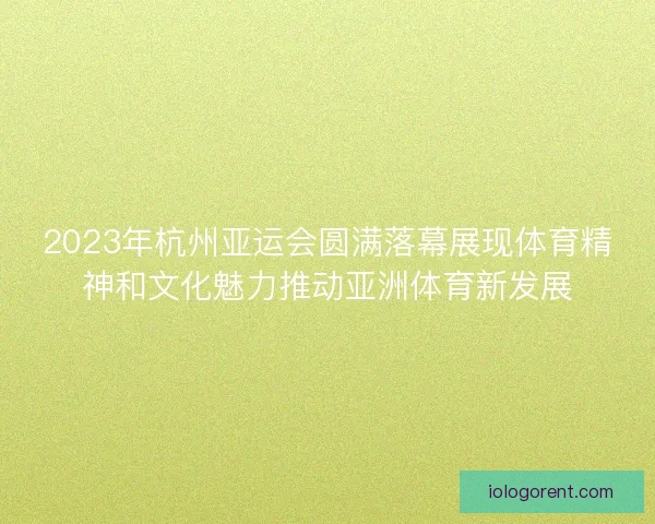 2023年杭州亚运会圆满落幕展现体育精神和文化魅力推动亚洲体育新发展