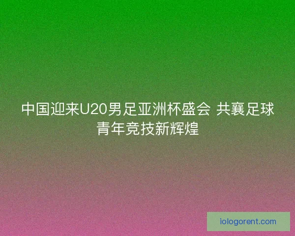 中国迎来U20男足亚洲杯盛会 共襄足球青年竞技新辉煌