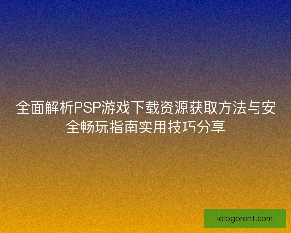 全面解析PSP游戏下载资源获取方法与安全畅玩指南实用技巧分享