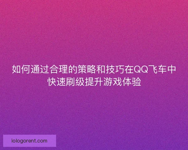 如何通过合理的策略和技巧在QQ飞车中快速刷级提升游戏体验