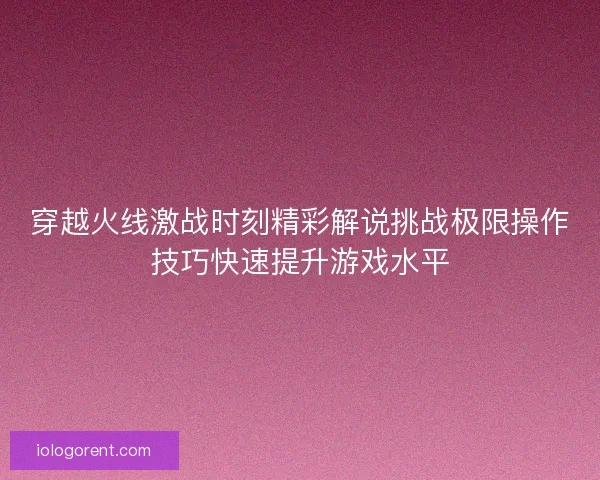 穿越火线激战时刻精彩解说挑战极限操作技巧快速提升游戏水平